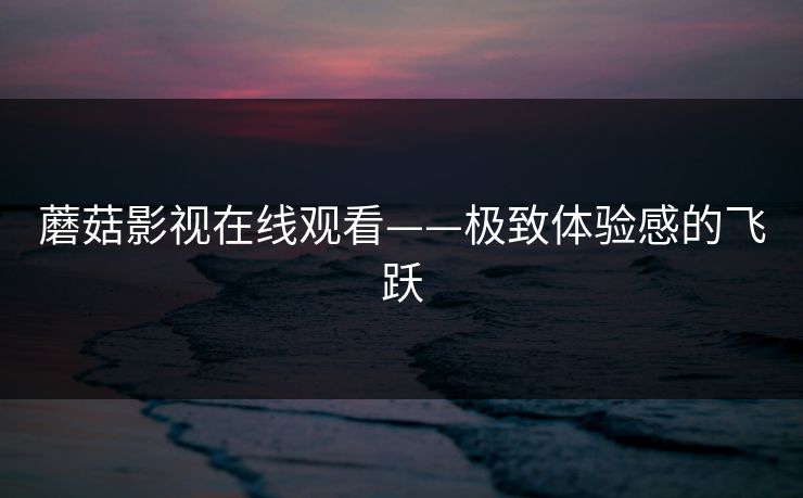蘑菇影视在线观看——极致体验感的飞跃 蘑菇影视在线观看——极致体验感的飞跃