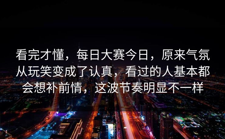 看完才懂，每日大赛今日，原来气氛从玩笑变成了认真，看过的人基本都会想补前情，这波节奏明显不一样