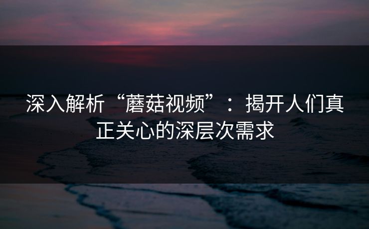 深入解析“蘑菇视频”：揭开人们真正关心的深层次需求