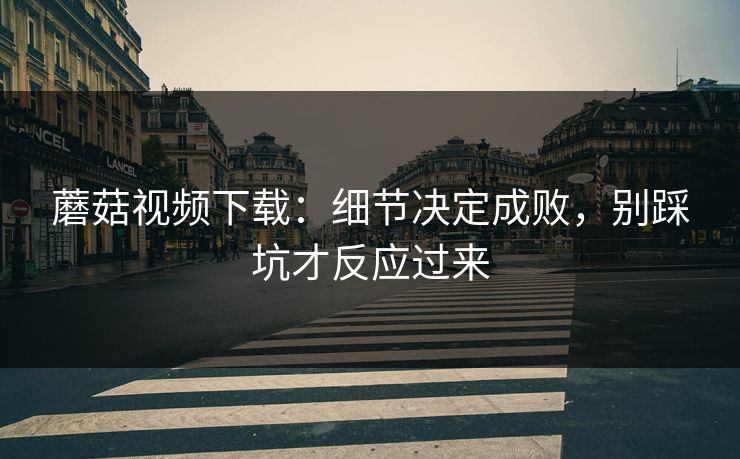蘑菇视频下载:细节决定成败,别踩坑才反应过来 蘑菇视频下载:细节决定成败,别踩坑才反应过来